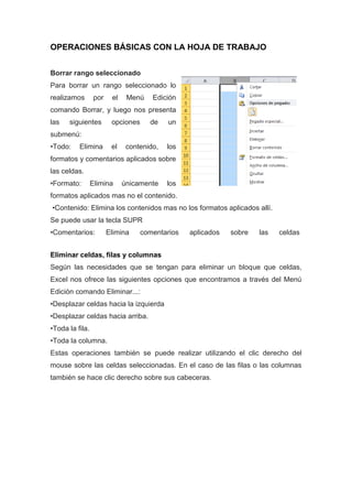 OPERACIONES BÁSICAS CON LA HOJA DE TRABAJO
Borrar rango seleccionado
Para borrar un rango seleccionado lo
realizamos

por

el

Menú

Edición

comando Borrar, y luego nos presenta
las

siguientes

opciones

de

un

contenido,

los

submenú:
•Todo:

Elimina

el

formatos y comentarios aplicados sobre
las celdas.
•Formato:

Elimina

únicamente

los

formatos aplicados mas no el contenido.
•Contenido: Elimina los contenidos mas no los formatos aplicados allí.
Se puede usar la tecla SUPR
•Comentarios:

Elimina

comentarios

aplicados

sobre

las

celdas

Eliminar celdas, filas y columnas
Según las necesidades que se tengan para eliminar un bloque que celdas,
Excel nos ofrece las siguientes opciones que encontramos a través del Menú
Edición comando Eliminar...:
•Desplazar celdas hacia la izquierda
•Desplazar celdas hacia arriba.
•Toda la fila.
•Toda la columna.
Estas operaciones también se puede realizar utilizando el clic derecho del
mouse sobre las celdas seleccionadas. En el caso de las filas o las columnas
también se hace clic derecho sobre sus cabeceras.

 