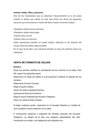 Insertar celdas, filas y columnas
Otra de las necesidades que se presentan frecuentemente es la de poder
insertar un bloque que celdas, en este caso Excel nos ofrece las siguientes
opciones que encontramos a través del Menú Insertar comando Celdas...:
•Desplazar celdas hacia la derecha.
•Desplazar celdas hacia abajo
•Insertar toda una fila.
•Insertar toda una columna.
Estas operaciones también se puede realizar utilizando el clic derecho del
mouse sobre las celdas seleccionadas.
En el caso de las filas o las columnas también se hace clic derecho sobre sus
cabeceras.

VENTA DE FORMATO DE CELDAS
Numero
Excel nos permite modificar la visualización de los números en la celda. Para
ello, seguir los siguientes pasos:
Seleccionar el rango de celdas al cual queremos modificar el aspecto de los
números.
Seleccionar el menú Formato.
Elegir la opción Celdas...
Hacer clic sobre la pestaña Número.
Aparecerá la ficha de la derecha:
Elegir la opción deseada del recuadro Categoría:.
Hacer clic sobre el botón Aceptar.
Al elegir cualquier opción, aparecerá en el recuadro Muestra un modelo de
cómo quedará nuestra selección en la celda.
A continuación pasamos a explicarte las distintas opciones del recuadro
Categoría:, se elegirá de la lista una categoría dependiendo del valor
introducido en la celda. Las categorías más utilizadas son:

 