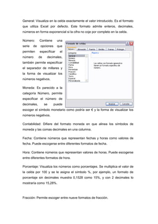 General: Visualiza en la celda exactamente el valor introducido. Es el formato
que utiliza Excel por defecto. Este formato admite enteros, decimales,
números en forma exponencial si la cifra no coje por completo en la celda.
Número:
serie

de

permiten
número

Contiene

una

opciones

que

específicar
de

el

decimales,

también permite especificar
el separador de millares y
la forma de visualizar los
números negativos.
Moneda: Es parecido a la
categoría Número, permite
especificar el número de
decimales,

se

puede

escoger el símbolo monetario como podría ser € y la forma de visualizar los
números negativos.
Contabilidad: Difiere del formato moneda en que alinea los símbolos de
moneda y las comas decimales en una columna.
Fecha: Contiene números que representan fechas y horas como valores de
fecha. Puede escogerse entre diferentes formatos de fecha.
Hora: Contiene números que representan valores de horas. Puede escogerse
entre diferentes formatos de hora.
Porcentaje: Visualiza los números como porcentajes. Se multiplica el valor de
la celda por 100 y se le asigna el símbolo %, por ejemplo, un formato de
porcentaje sin decimales muestra 0,1528 como 15%, y con 2 decimales lo
mostraría como 15,28%.

Fracción: Permite escoger entre nueve formatos de fracción.

 