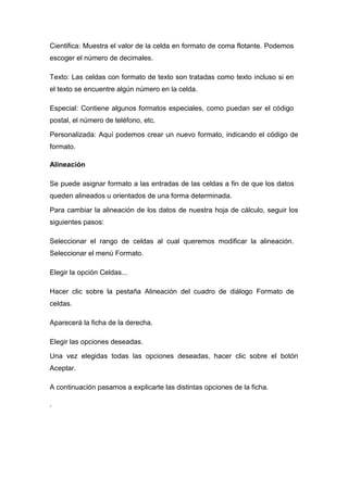 Cientifica: Muestra el valor de la celda en formato de coma flotante. Podemos
escoger el número de decimales.
Texto: Las celdas con formato de texto son tratadas como texto incluso si en
el texto se encuentre algún número en la celda.
Especial: Contiene algunos formatos especiales, como puedan ser el código
postal, el número de teléfono, etc.
Personalizada: Aquí podemos crear un nuevo formato, indicando el código de
formato.
Alineación
Se puede asignar formato a las entradas de las celdas a fin de que los datos
queden alineados u orientados de una forma determinada.
Para cambiar la alineación de los datos de nuestra hoja de cálculo, seguir los
siguientes pasos:
Seleccionar el rango de celdas al cual queremos modificar la alineación.
Seleccionar el menú Formato.
Elegir la opción Celdas...
Hacer clic sobre la pestaña Alineación del cuadro de diálogo Formato de
celdas.
Aparecerá la ficha de la derecha.
Elegir las opciones deseadas.
Una vez elegidas todas las opciones deseadas, hacer clic sobre el botón
Aceptar.
A continuación pasamos a explicarte las distintas opciones de la ficha.
·

 