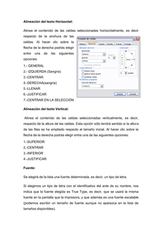Alineación del texto Horizontal:
Alinea el contenido de las celdas seleccionadas horizontalmente, es decir
respecto de la anchura de las
celdas. Al hacer clic sobre la
flecha de la derecha podrás elegir
entre

una

de

las

siguientes

opciones:
1.- GENERAL
2.- IZQUIERDA (Sangría)
3.-CENTRAR
4.-DERECHA(sangría)
5.-LLENAR
6.-JUSTIFICAR
7.-CENTRAR EN LA SELECCIÓN
Alineación del texto Vertical:
Alinea el contenido de las celdas seleccionadas verticalmente, es decir,
respecto de la altura de las celdas. Esta opción sólo tendrá sentido si la altura
de las filas se ha ampliado respecto al tamaño inicial. Al hacer clic sobre la
flecha de la derecha podrás elegir entre una de las siguientes opciones:
1.-SUPERIOR
2.-CENTRAR
3.-INFERIOR
4.-JUSTIFICAR
Fuente:
Se elegirá de la lista una fuente determinada, es decir, un tipo de letra.
Si elegimos un tipo de letra con el identificativo del ante de su nombre, nos
indica que la fuente elegida es True Type, es decir, que se usará la misma
fuente en la pantalla que la impresora, y que además es una fuente escalable
(podemos escribir un tamaño de fuente aunque no aparezca en la lista de
tamaños disponibles).

 