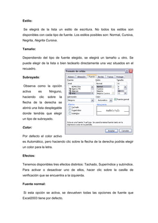 Estilo:
Se elegirá de la lista un estilo de escritura. No todos los estilos son
disponibles con cada tipo de fuente. Los estilos posibles son: Normal, Cursiva,
Negrita, Negrita Cursiva.
Tamaño:
Dependiendo del tipo de fuente elegido, se elegirá un tamaño u otro. Se
puede elegir de la lista o bien teclearlo directamente una vez situados en el
recuadro.
Subrayado:
Observa como la opción
activa
haciendo

es
clic

Ninguno,
sobre

la

flecha de la derecha se
abrirá una lista desplegable
donde tendrás que elegir
un tipo de subrayado.
Color:
Por defecto el color activo
es Automático, pero haciendo clic sobre la flecha de la derecha podrás elegir
un color para la letra.
Efectos:
Tenemos disponibles tres efectos distintos: Tachado, Superíndice y subíndice.
Para activar o desactivar uno de ellos, hacer clic sobre la casilla de
verificación que se encuentra a la izquierda.
Fuente normal:
Si esta opción se activa, se devuelven todas las opciones de fuente que
Excel2003 tiene por defecto.

 