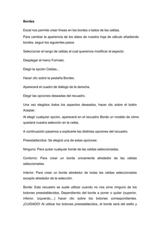 Bordes
Excel nos permite crear líneas en los bordes o lados de las celdas.
Para cambiar la apariencia de los datos de nuestra hoja de cálculo añadiendo
bordes, seguir los siguientes pasos
Seleccionar el rango de celdas al cual queremos modificar el aspecto.
Desplegar el menú Formato.
Elegir la opción Celdas...
Hacer clic sobre la pestaña Bordes.
Aparecerá el cuadro de diálogo de la derecha.
Elegir las opciones deseadas del recuadro.
Una vez elegidos todos los aspectos deseados, hacer clic sobre el botón
Aceptar.
Al elegir cualquier opción, aparecerá en el recuadro Borde un modelo de cómo
quedará nuestra selección en la celda.
A continuación pasamos a explicarte las distintas opciones del recuadro.
Preestablecidos: Se elegirá una de estas opciones:
Ninguno: Para quitar cualquier borde de las celdas seleccionadas.
Contorno: Para crear un borde únicamente alrededor de las celdas
seleccionadas.
Interior: Para crear un borde alrededor de todas las celdas seleccionadas
excepto alrededor de la selección.
Borde: Este recuadro se suele utilizar cuando no nos sirve ninguno de los
botones preestablecidos. Dependiendo del borde a poner o quitar (superior,
inferior, izquierdo,...) hacer clic sobre los botones correspondientes.
¡CUIDADO! Al utilizar los botones preestablecidos, el borde será del estilo y

 