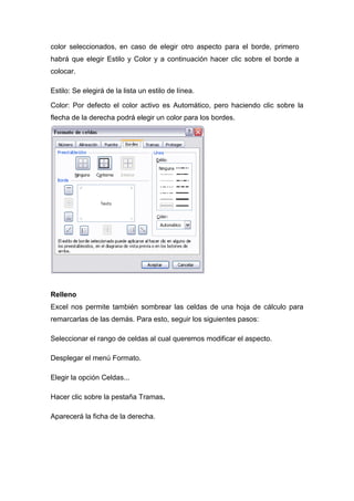 color seleccionados, en caso de elegir otro aspecto para el borde, primero
habrá que elegir Estilo y Color y a continuación hacer clic sobre el borde a
colocar.
Estilo: Se elegirá de la lista un estilo de línea.
Color: Por defecto el color activo es Automático, pero haciendo clic sobre la
flecha de la derecha podrá elegir un color para los bordes.

Relleno
Excel nos permite también sombrear las celdas de una hoja de cálculo para
remarcarlas de las demás. Para esto, seguir los siguientes pasos:
Seleccionar el rango de celdas al cual queremos modificar el aspecto.
Desplegar el menú Formato.
Elegir la opción Celdas...
Hacer clic sobre la pestaña Tramas.
Aparecerá la ficha de la derecha.

 