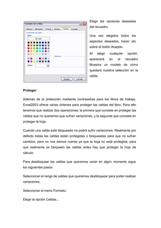 Elegir las opciones deseadas
del recuadro.
Una vez elegidos todos los
aspectos deseados, hacer clic
sobre el botón Aceptar.
Al

elegir

aparecerá

cualquier
en

el

opción,
recuadro

Muestra un modelo de cómo
quedará nuestra selección en la
celda.

Proteger
Además de la protección mediante contraseñas para los libros de trabajo,
Excel2003 ofrece varias órdenes para proteger las celdas del libro. Para ello
tenemos que realizar dos operaciones: la primera que consiste en proteger las
celdas que no queremos que sufran variaciones, y la segunda que consiste en
proteger la hoja.
Cuando una celda está bloqueada no podrá sufrir variaciones. Realmente por
defecto todas las celdas están protegidas o bloqueadas para que no sufran
cambios, pero no nos damos cuenta ya que la hoja no está protegida, para
que realmente se bloqueen las celdas antes hay que proteger la hoja de
cálculo.
Para desbloquear las celdas que queremos variar en algún momento sigue
los siguientes pasos:
Seleccionar el rango de celdas que queremos desbloquear para poder realizar
variaciones.
Seleccionar el menú Formato.
Elegir la opción Celdas...

 