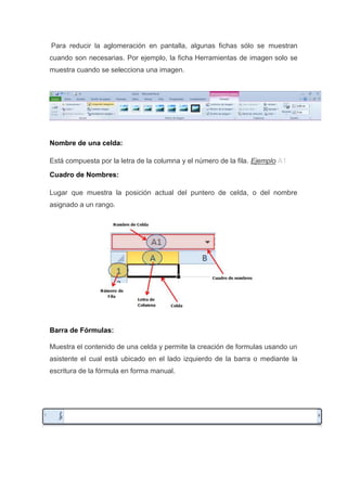„Para reducir la aglomeración en pantalla, algunas fichas sólo se muestran
cuando son necesarias. Por ejemplo, la ficha Herramientas de imagen solo se
muestra cuando se selecciona una imagen.

„
Nombre de una celda:
Está compuesta por la letra de la columna y el número de la fila. Ejemplo A1
Cuadro de Nombres:
Lugar que muestra la posición actual del puntero de celda, o del nombre
asignado a un rango.
„

„

Barra de Fórmulas:
Muestra el contenido de una celda y permite la creación de formulas usando un
asistente el cual está ubicado en el lado izquierdo de la barra o mediante la
escritura de la fórmula en forma manual.
„

 