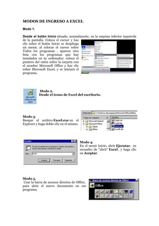 MODOS DE INGRESO A EXCEL
Modo 1.
Desde el botón Inicio situado, normalmente, en la esquina inferior izquierda
de la pantalla. Coloca el cursor y haz
clic sobre el botón Inicio se despliega
un menú; al colocar el cursor sobre
Todos los programas , aparece otra
lista con los programas que hay
instalados en tu ordenador; coloca el
puntero del ratón sobre la carpeta con
el nombre Microsoft Office y haz clic
sobre Microsoft Excel, y se iniciará el
programa.

Modo 2.
Desde el icono de Excel del escritorio.

Modo 3.
Busque el archivo Excel.exe en el
Explorer y haga doble-clic en el mismo.

Modo 4.
En el menú Inicio, abrir Ejecutar, en
recuadro de "abrir" Excel , y haga clic
en Aceptar.

Modo 5.
Usar la barra de accesos directos de Office,
para abrir el nuevo documento en ese
programa.

 