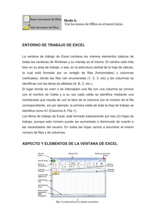 Modo 6.
Use los íconos de Office en el menú Inicio.

ENTORNO DE TRABAJO DE EXCEL
La ventana de trabajo de Excel contiene los mismos elementos básicos de
todas las ventanas de Windows y su manejo es el mismo. El cambio está más
bien en su área de trabajo, o sea, en la estructura central de la hoja de cálculo,
la cual está formada por un arreglo de filas (horizontales) y columnas
(verticales), donde las filas van enumeradas (1, 2, 3, etc) y las columnas se
identifican con las letras de alfabeto (A, B, C, etc.).
El lugar donde se unen o se interceptan una fila con una columna se conoce
con el nombre de Celda y a su vez cada celda se identifica mediante una
coordenada que resulta de unir la letra de la columna con el número de la fila
correspondiente, así por ejemplo, la primera celda de toda la hoja de trabajo se
identifica como A1 (Columna A, Fila 1).
Los libros de trabajo de Excel, está formado básicamente por tres (3) hojas de
trabajo, aunque este número puede ser aumentado o disminuido de cuerdo a
las necesidades del usuario. En todas las hojas vamos a encontrar el mismo
número de filas y de columnas.

ASPECTO Y ELEMENTOS DE LA VENTANA DE EXCEL

 