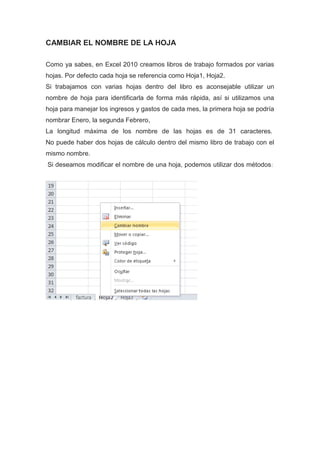 CAMBIAR EL NOMBRE DE LA HOJA
Como ya sabes, en Excel 2010 creamos libros de trabajo formados por varias
hojas. Por defecto cada hoja se referencia como Hoja1, Hoja2.
Si trabajamos con varias hojas dentro del libro es aconsejable utilizar un
nombre de hoja para identificarla de forma más rápida, así si utilizamos una
hoja para manejar los ingresos y gastos de cada mes, la primera hoja se podría
nombrar Enero, la segunda Febrero,
La longitud máxima de los nombre de las hojas es de 31 caracteres.
No puede haber dos hojas de cálculo dentro del mismo libro de trabajo con el
mismo nombre.
Si deseamos modificar el nombre de una hoja, podemos utilizar dos métodos :

 