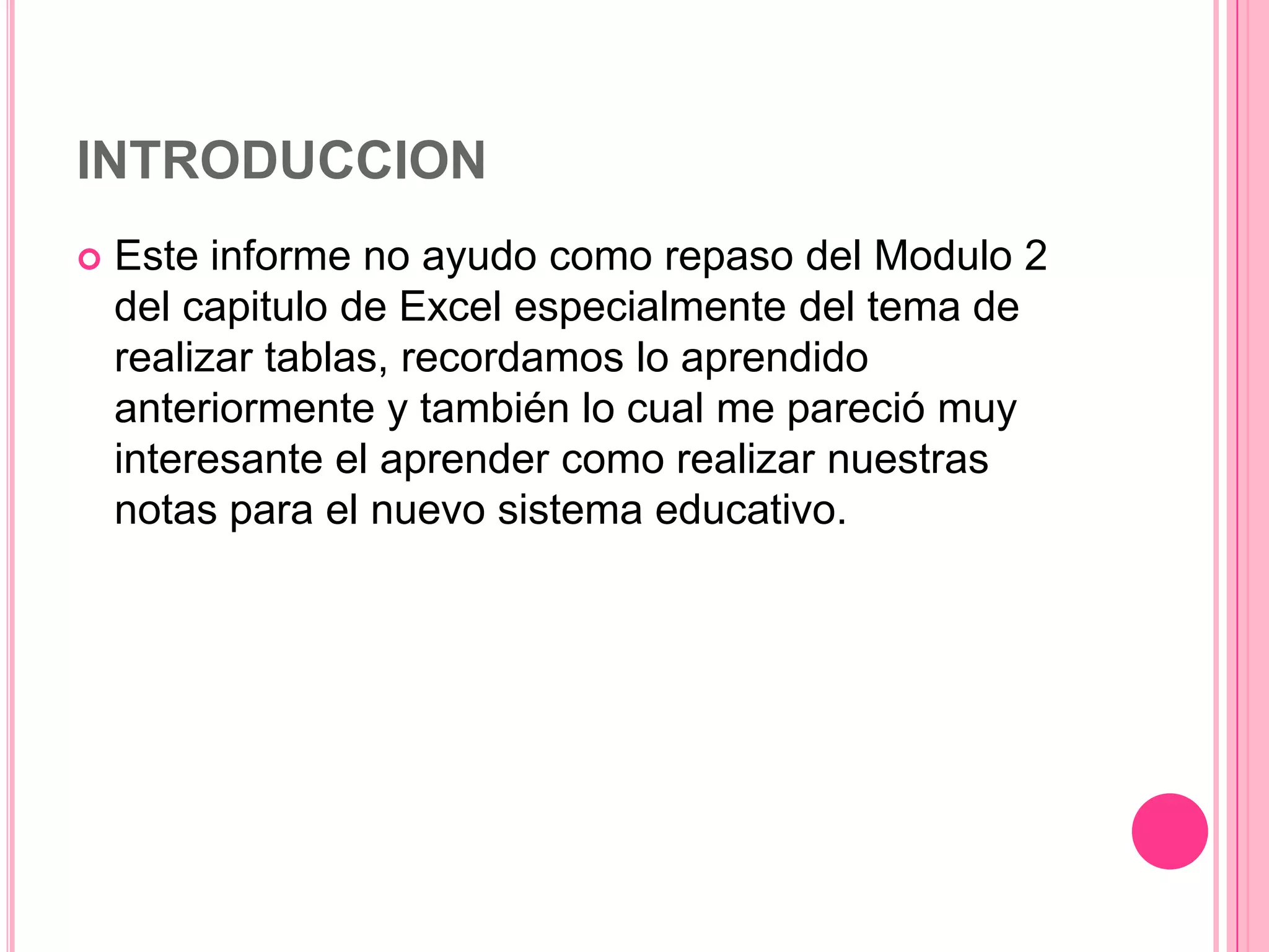 INTRODUCCION


Este informe no ayudo como repaso del Modulo 2
del capitulo de Excel especialmente del tema de
realizar tablas, recordamos lo aprendido
anteriormente y también lo cual me pareció muy
interesante el aprender como realizar nuestras
notas para el nuevo sistema educativo.

 