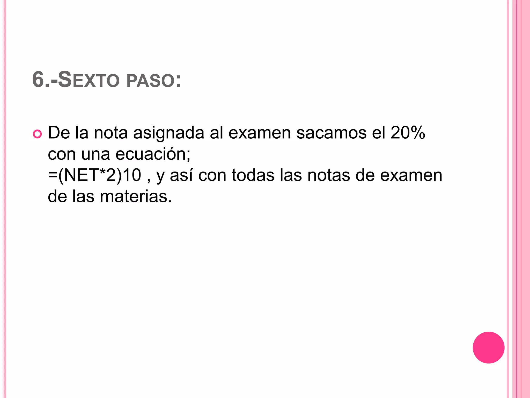 6.-SEXTO PASO:


De la nota asignada al examen sacamos el 20%
con una ecuación;
=(NET*2)10 , y así con todas las notas de examen
de las materias.

 