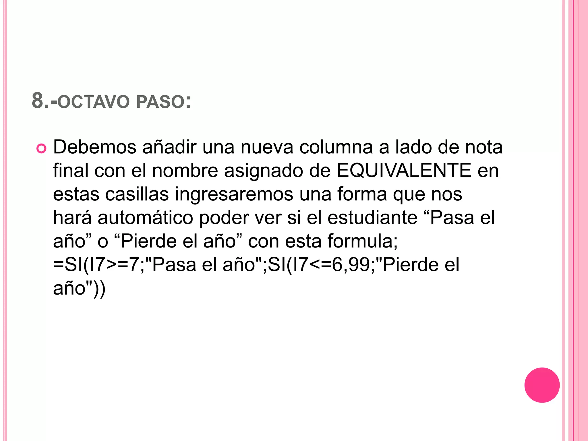 8.-OCTAVO PASO:


Debemos añadir una nueva columna a lado de nota
final con el nombre asignado de EQUIVALENTE en
estas casillas ingresaremos una forma que nos
hará automático poder ver si el estudiante “Pasa el
año” o “Pierde el año” con esta formula;
=SI(I7>=7;"Pasa el año";SI(I7<=6,99;"Pierde el
año"))

 