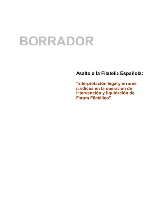 BORRADOR

      Asalto a la Filatelia Española:

      “Interpretación legal y errores
      jurídicos en la operación de
      intervención y liquidación de
      Forum Filatélico”
 
