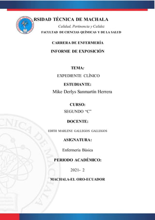 UNIVERSIDAD TÉCNICA DE MACHALA
Calidad, Pertinencia y Calidez
FACULTAD DE CIENCIAS QUÍMICAS Y DE LA SALUD
CARRERA DE ENFERMERÍA
INFORME DE EXPOSICIÓN
TEMA:
EXPEDIENTE CLÍNICO
ESTUDIANTE:
Mike Derlys Sanmartín Herrera
CURSO:
SEGUNDO “C”
DOCENTE:
EDITH MARLENE GALLEGOS GALLEGOS
ASIGNATURA:
Enfermería Básica
PERIODO ACADÉMICO:
2021- 2
MACHALA-EL ORO-ECUADOR
 