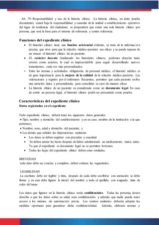 . Art. 79.-Responsabilidad y uso de la historia clínica. -La historia clínica, en tanto prueba
documental, estará bajo la responsabilidad y custodia de la unidad o establecimiento operativo
del lugar de residencia del ciudadano; se propenderá que exista una sola historia clínica por
persona, que será la base para el sistema de referencia y contra referencia.
Funciones del expediente clínico
 El historial clínico tiene una función asistencial evidente, se trata de la información
precisa, que sirve para que la relación médico-paciente sea eficaz y se pueda repasar de
un vistazo el historial clínico de un paciente.
 EL carácter docente Analizando los historiales clínicos, podemos detectar tanto
errores como aciertos, lo cual es imprescindible para seguir desarrollando nuevos
tratamientos, cada vez más personalizados
 Entre las normas y actividades obligatorias de personal médico, el historial médico es
de gran importancia para la mejora de la calidad de la relación médico-paciente. Las
valoraciones y registro por el enfermero frecuentes, permiten que cada paciente reciba
una atención única y personalizada, para consolidar su caso de manera eficaz
 La historia clínica de un paciente es considerada como un documento legal. En caso
de existir un proceso legal, el historial clínico podrá ser presentado como prueba.
Características del expediente clínico
Datos registrados en el expediente
Todo expediente clínico, deberá tener los siguientes datos generales:
 Tipo, nombre y domicilio del establecimiento y en su caso, nombre de la institución a la que
pertenece;
 Nombre, sexo, edad y domicilio del paciente; y
 Los demás que señalen las disposiciones sanitarias
 Los datos se deben registrar con precisión y exactitud
 Se deben anotar las horas después de haber administrado un medicamento, nunca antes.
Ya que el expediente es documento legal no se permiten borrones.
 Todas las hojas del expediente clínico deben estar rotuladas.
BREVEDAD
todo dato debe ser conciso y completo, deben evitarse las vaguedades.
LEGIBILIDAD
La escritura debe ser legible y tinta, después de cada debe escribirse con anotación se debe
firmar y en esta debe figurar la inicial del nombre y todo el apellido, con asignado. tinta de
color del turno
Los datos que figuran en la historia clínica serán confidenciales. Todas las personas tienen
derecho a que los datos sobre su salud sean confidenciales y además que nadie pueda tener
acceso a los mismos sin autorización previa. Los centros sanitarios deberán adoptar las
medidas oportunas para garantizar dicha confidencialidad. Además, elaboran normas y
 