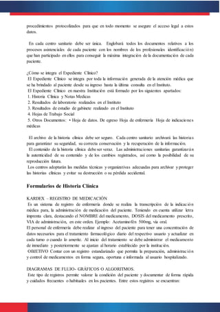 procedimientos protocolizados para que en todo momento se asegure el acceso legal a estos
datos.
En cada centro sanitario debe ser única. Englobará todos los documentos relativos a los
procesos asistenciales de cada paciente con los nombres de los profesionales identificación)
que han participado en ellos para conseguir la máxima integración de la documentación de cada
paciente.
¿Cómo se integra el Expediente Clínico?
El Expediente Clínico se integra por toda la información generada de la atención médica que
se ha brindado al paciente desde su ingreso hasta la última consulta en el Instituto.
El Expediente Clínico en nuestra Institución está formado por los siguientes apartados:
1. Historia Clínica y Notas Medicas
2. Resultados de laboratorio realizados en el Instituto
3. Resultados de estudio de gabinete realizado en el Instituto
4. Hojas de Trabajo Social
5. Otros Documentos: • Hoja de datos. De egreso Hoja de enfermería Hoja de indicaciones
médicas
El archivo de la historia clínica debe ser seguro. Cada centro sanitario archivará las historias
para garantizar su seguridad, su correcta conservación y la recuperación de la información.
El contenido de la historia clínica debe ser veraz. Las administraciones sanitarias garantizarán
la autenticidad de su contenido y de los cambios registrados, así como la posibilidad de su
reproducción futura.
Los centros adoptarán las medidas técnicas y organizativas adecuadas para archivar y proteger
las historias clínicas y evitar su destrucción o su pérdida accidental.
Formularios de Historia Clínica
KARDEX – REGISTRO DE MEDICACIÓN
Es un sistema de registro de enfermería donde se realiza la transcripción de la indicación
médica para, la administración de medicación del paciente. Teniendo en cuenta utilizar letra
imprenta clara, destacando el NOMBRE del medicamento, DOSIS del medicamento prescrito,
VIA de administración, en este orden. Ejemplo: Acetaminofén 500mg, vía oral.
El personal de enfermería debe realizar al ingreso del paciente para tener una concentración de
datos necesarios para el tratamiento farmacológico diario del respectivo usuario y actualizar en
cada turno o cuando lo amerite. Al inicio del tratamiento se debe administrar el medicamento
de inmediato y posteriormente se ajustan al horario establecido por la institución.
OBJETIVO Contar con un registro estandarizado que permita la preparación, administración
y control de medicamentos en forma segura, oportuna e informada al usuario hospitalizado.
DIAGRAMAS DE FLUJO- GRÁFICOS O ALGORITMOS.
Este tipo de registros permite valorar la condición del paciente y documentar de forma rápida
y cuidados frecuentes o habituales en los pacientes. Entre estos registros se encuentran:
 