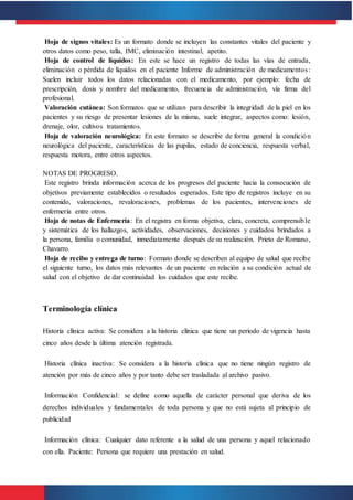 Hoja de signos vitales: Es un formato donde se incluyen las constantes vitales del paciente y
otros datos como peso, talla, IMC, eliminación intestinal, apetito.
Hoja de control de líquidos: En este se hace un registro de todas las vías de entrada,
eliminación o pérdida de líquidos en el paciente Informe de administración de medicamentos:
Suelen incluir todos los datos relacionadas con el medicamento, por ejemplo: fecha de
prescripción, dosis y nombre del medicamento, frecuencia de administración, vía firma del
profesional.
Valoración cutánea: Son formatos que se utilizan para describir la integridad de la piel en los
pacientes y su riesgo de presentar lesiones de la misma, suele integrar, aspectos como: lesión,
drenaje, olor, cultivos tratamientos.
Hoja de valoración neurológica: En este formato se describe de forma general la condición
neurológica del paciente, características de las pupilas, estado de conciencia, respuesta verbal,
respuesta motora, entre otros aspectos.
NOTAS DE PROGRESO.
Este registro brinda información acerca de los progresos del paciente hacia la consecución de
objetivos previamente establecidos o resultados esperados. Este tipo de registros incluye en su
contenido, valoraciones, revaloraciones, problemas de los pacientes, intervenciones de
enfermería entre otros.
Hoja de notas de Enfermería: En el registra en forma objetiva, clara, concreta, comprensible
y sistemática de los hallazgos, actividades, observaciones, decisiones y cuidados brindados a
la persona, familia o comunidad, inmediatamente después de su realización. Prieto de Romano,
Chavarro.
Hoja de recibo y entrega de turno: Formato donde se describen al equipo de salud que recibe
el siguiente turno, los datos más relevantes de un paciente en relación a su condición actual de
salud con el objetivo de dar continuidad los cuidados que este recibe.
Terminología clínica
Historia clínica activa: Se considera a la historia clínica que tiene un periodo de vigencia hasta
cinco años desde la última atención registrada.
Historia clínica inactiva: Se considera a la historia clínica que no tiene ningún registro de
atención por más de cinco años y por tanto debe ser trasladada al archivo pasivo.
Información Confidencial: se define como aquella de carácter personal que deriva de los
derechos individuales y fundamentales de toda persona y que no está sujeta al principio de
publicidad
Información clínica: Cualquier dato referente a la salud de una persona y aquel relacionado
con ella. Paciente: Persona que requiere una prestación en salud.
 