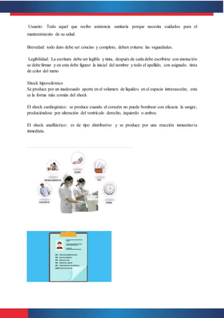 Usuario: Todo aquel que recibe asistencia sanitaria porque necesita cuidados para el
mantenimiento de su salud.
Brevedad: todo dato debe ser conciso y completo, deben evitarse las vaguedades.
Legibilidad: La escritura debe ser legible y tinta, después de cada debe escribirse con anotación
se debe firmar y en esta debe figurar la inicial del nombre y todo el apellido, con asignado. tinta
de color del turno
Shock hipovolémico
Se produce por un inadecuado aporte en el volumen de líquidos en el espacio intravascular, esta
es la forma más común del shock
El shock cardiogénico: se produce cuando el corazón no puede bombear con eficacia la sangre,
produciéndose por alteración del ventrículo derecho, izquierdo o ambos.
El shock anafiláctico: es de tipo distributivo y se produce por una reacción inmunitaria
inmediata.
 