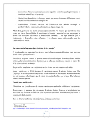 -   Suministros Primario: considerados como aquellos aspectos que le proporciona el
        ambiente natural, luz, oxígeno, etc.

    -   Suministros Secundarios: todo aquel aporte que venga de manos del hombre, como
        abonos, niveles controlados de agua, etc.

    -   Restricciones Externas: factores no controlados que puedan restringir la
        productividad o crecimiento, el impacto de alguna plaga, etc.

Ahora bien, para que una planta crezca adecuadamente, “es preciso que durante su ciclo
exista una buena disponibilidad de suministros primarios y secundarios, que mantenga a la
planta con suficiente resistencia a restricciones externas” 2 , se deja entrever que el
crecimiento y desarrollo, están influidos, y en algunos casos determinados por las
condiciones del medio.



Factores que influyen en el crecimiento de las plantas3

A continuación se presentan los factores que influyen considerablemente para que una
planta crezca y se reproduzca:

Presión de oxígeno: cuando la presión atmosférica del oxígeno disminuye hasta niveles
críticos, el crecimiento también disminuye, y se sabe que cuando esta presión es menor del
1 %, el crecimiento se detiene.

Respiración: las plantas con crecimiento activo tienen una alta tasa de respiración.

Agua y nutrientes: el H2O favorece el crecimiento dentro de ciertos límites, una falta
(sequía) o un exceso (inundación) de ésta hacen disminuir el crecimiento. El H2O mantiene
los nutrientes en solución para que la planta los pueda absorber, por lo tanto debe haber un
balance hídrico óptimo.

Condiciones ambientales:

Climáticas: por ejemplo zonas de vientos excesivos que estimulan o inhiban el crecimiento.

Temperatura: el aumento de ésta dentro de ciertos límites favorece el crecimiento por
activación de sistemas enzimáticos que favorecen reacciones metabólicas (que llevan al
crecimiento de la planta).

Luz: es el factor ambiental más importante, actúa de dos formas:

2
 Ibídem, pp.18 -19
3
 Material Extraído de:
http://www.biologia.edu.ar/plantas/reguladores_vegetales_2005/Reguladores%20vegetales.htm


                                               6
 