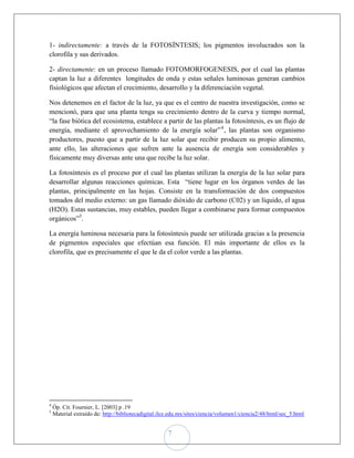 1- indirectamente: a través de la FOTOSÍNTESIS; los pigmentos involucrados son la
clorofila y sus derivados.

2- directamente: en un proceso llamado FOTOMORFOGENESIS, por el cual las plantas
captan la luz a diferentes longitudes de onda y estas señales luminosas generan cambios
fisiológicos que afectan el crecimiento, desarrollo y la diferenciación vegetal.

Nos detenemos en el factor de la luz, ya que es el centro de nuestra investigación, como se
mencionó, para que una planta tenga su crecimiento dentro de la curva y tiempo normal,
“la fase biótica del ecosistema, establece a partir de las plantas la fotosíntesis, es un flujo de
energía, mediante el aprovechamiento de la energía solar” 4 , las plantas son organismo
productores, puesto que a partir de la luz solar que recibir producen su propio alimento,
ante ello, las alteraciones que sufren ante la ausencia de energía son considerables y
físicamente muy diversas ante una que recibe la luz solar.

La fotosíntesis es el proceso por el cual las plantas utilizan la energía de la luz solar para
desarrollar algunas reacciones químicas. Esta “tiene lugar en los órganos verdes de las
plantas, principalmente en las hojas. Consiste en la transformación de dos compuestos
tomados del medio externo: un gas llamado dióxido de carbono (C02) y un líquido, el agua
(H2O). Estas sustancias, muy estables, pueden llegar a combinarse para formar compuestos
orgánicos”5.

La energía luminosa necesaria para la fotosíntesis puede ser utilizada gracias a la presencia
de pigmentos especiales que efectúan esa función. El más importante de ellos es la
clorofila, que es precisamente el que le da el color verde a las plantas.




4
    Óp. Cit. Fournier, L. [2003] p .19
5
    Material extraído de: http://bibliotecadigital.ilce.edu.mx/sites/ciencia/volumen1/ciencia2/48/html/sec_5.html


                                                      7
 