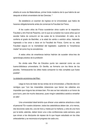 añadía el curso de Matemáticas, primer brote moderno de lo que habría de ser
después el árbol universitario de las Ciencias. "

       Se establecía un examen de ingreso en la Universidad, que había de
hacerse obligatoriamente antes de comenzar la Facultad de Física.

       A los cuatro años de Física sucederían otros cuatro en la respectiva
Facultad y otro final de Pasantía, con lo que se cumplían los nueve años que el
escolar había de consumir en las aulas de la Universidad. Al cabo, se le
confería el grado de Bachiller, a la edad de veinte o veintiún años, habiendo
ingresado a los once o doce en la Facultad de Física. Como se ve, esta
Facultad seguía en la mentalidad del legislador, supliendo la "enseñanza
media" tal como hoy la concebimos.

       A estos años de enseñanza teórica habrían de suceder otros tres de
aprendizaje práctico de la profesión

       No olvida este Plan de Estudios punto tan esencial como es una
buena biblioteca universitaria. En Sevilla, se formaría con los libros de los
jesuitas, "entresacando los útiles hasta componer la más completa que fuese
posible".

La dotación económica del Plan:

       Llega la hora de tratar de las rentas de la Universidad, y Olavide dice sin
remilgos que "con las miserables dotaciones que tienen las cátedras era
imposible que ninguno las sirviese bien. Por eso se han reducido a un honor de
puro lucro, pero de mucho descanso, pues ningún catedrático asistía a enseñar
en ella".

       Una universidad ideal tendría que ofrecer unos salarios atractivos a todo
el personal "En nuestro dictamen, todos los catedráticos deben dar, a lo menos,
dos lecciones cada día, una de hora y media por la mañana, y otra de una hora
por la tarde; además, deben tener una o dos conferencias cada semana, para
que sirvan a los discípulos de repaso de lo que hayan estudiado en los días
antecedentes y se reconozca el progreso de cada uno.

                                        10
 
