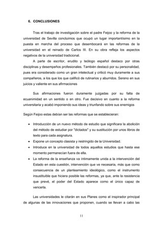 6. CONCLUSIONES


       Tras el trabajo de investigación sobre el padre Feijoo y la reforma de la
universidad de Sevilla concluimos que ocupó un lugar importantísimo en la
puesta en marcha del proceso que desembocará en las reformas de la
universidad en el reinado de Carlos III. En su obra refleja los aspectos
negativos de la universidad tradicional.
       A parte de escritor, erudito y teólogo español destaco por otras
disciplinas y desempeños profesionales. También destacó por su personalidad,
pues era considerado como un gran intelectual y criticó muy duramente a sus
compañeros, a los que los que calificó de rutinarios y aburridos. Sereno en sus
juicios y valiente en sus afirmaciones

       Sus afirmaciones fueron duramente juzgadas por su falta de
ecuanimidad en un sentido o en otro. Fue decisivo en cuanto a la reforma
universitaria y acabó imponiendo sus ideas y triunfando sobre sus enemigos

Según Feijoo estas debían ser las reformas que se establecieran:

      Introducción de un nuevo método de estudio que significara la abolición
       del método de estudiar por "dictados" y su sustitución por unos libros de
       texto para cada asignatura.
      Expone un concepto clasista y restringido de la Universidad.
      Introduce en la universidad de todos aquellos estudios que hasta ese
       momento permanecían fuera de ella.
      La reforma de la enseñanza va íntimamente unida a la intervención del
       Estado en esta cuestión, intervención que ve necesaria, más que como
       consecuencia de un planteamiento ideológico, como el instrumento
       insustituible que hiciera posible las reformas, ya que, ante la resistencia
       que prevé, el poder del Estado aparece como el único capaz de
       vencerla.

       Las universidades le citarán en sus Planes como el inspirador principal
de algunas de las innovaciones que proponen, cuando se llevan a cabo las



                                           11
 