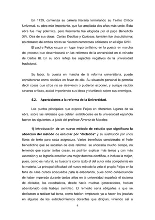 En 1739, comienza su carrera literaria terminando su Teatro Crítico
Universal, su obra más importante, que fue ampliada dos años más tarde. Esta
obra fue muy polémica, pero finalmente fue elogiada por el papa Benedicto
XIV. Otra de sus obras, Cartas Eruditas y Curiosas, también fue discutidísima;
no obstante de ambas obras se hicieron numerosas ediciones en el siglo XVIII.
       El padre Feijoo ocupa un lugar importantísimo en la puesta en marcha
del proceso que desembocará en las reformas de la universidad en el reinado
de Carlos III. En su obra refleja los aspectos negativos de la universidad
tradicional.


       Su labor, la puesta en marcha de la reforma universitaria, puede
considerarse como decisiva en favor de ella. Su situación personal le permitió
decir cosas que otros no se atrevieron o pudieron exponer, y aunque recibió
severas críticas, acabó imponiendo sus ideas y triunfando sobre sus enemigos.

       5.2.    Aportaciones a la reforma de la Universidad.

       Los puntos principales que expone Feijoo en diferentes lugares de su
obra, sobre las reformas que debían establecerse en la universidad española
fueron los siguientes, a juicio del profesor Álvarez de Morales:

       1) Introducción de un nuevo método de estudio que significara la
abolición del método de estudiar por "dictados" y su sustitución por unos
libros de texto para cada asignatura. Varios beneficios consideraba el fraile
benedictino que se sacarían de esta reforma: se ahorraría mucho tiempo, no
teniendo que copiar tantas cosas, se podrían explicar más temas y con más
extensión y se lograría enseñar una mejor doctrina científica, o incluso la mejor,
pues, como es natural, se buscaría como texto el del autor más competente en
la materia. La principal dificultad del nuevo método la veía el propio Feijoo en la
falta de esos cursos adecuados para la enseñanza, pues como consecuencia
de haber imperado durante tantos años en la universidad española el sistema
de dictados, los catedráticos, desde hacía muchas generaciones, habían
abandonado este trabajo científico. El remedio sería obligarles a que se
dedicaran a realizar tal tarea, como habían empezado ya a hacer los jesuitas
en algunos de los establecimientos docentes que dirigían, viniendo así a

                                        4
 