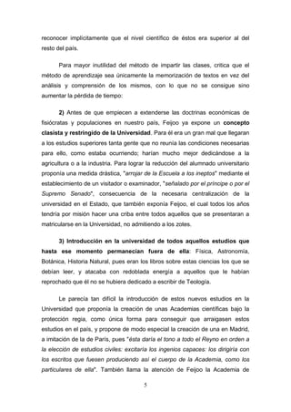 reconocer implícitamente que el nivel científico de éstos era superior al del
resto del país.

       Para mayor inutilidad del método de impartir las clases, critica que el
método de aprendizaje sea únicamente la memorización de textos en vez del
análisis y comprensión de los mismos, con lo que no se consigue sino
aumentar la pérdida de tiempo:

       2) Antes de que empiecen a extenderse las doctrinas económicas de
fisiócratas y populaciones en nuestro país, Feijoo ya expone un concepto
clasista y restringido de la Universidad. Para él era un gran mal que llegaran
a los estudios superiores tanta gente que no reunía las condiciones necesarias
para ello, como estaba ocurriendo; harían mucho mejor dedicándose a la
agricultura o a la industria. Para lograr la reducción del alumnado universitario
proponía una medida drástica, "arrojar de la Escuela a los ineptos" mediante el
establecimiento de un visitador o examinador, "señalado por el príncipe o por el
Supremo Senado", consecuencia de la necesaria centralización de la
universidad en el Estado, que también exponía Feijoo, el cual todos los años
tendría por misión hacer una criba entre todos aquellos que se presentaran a
matricularse en la Universidad, no admitiendo a los zotes.

       3) Introducción en la universidad de todos aquellos estudios que
hasta ese momento permanecían fuera de ella: Física, Astronomía,
Botánica, Historia Natural, pues eran los libros sobre estas ciencias los que se
debían leer, y atacaba con redoblada energía a aquellos que le habían
reprochado que él no se hubiera dedicado a escribir de Teología.

       Le parecía tan difícil la introducción de estos nuevos estudios en la
Universidad que proponía la creación de unas Academias científicas bajo la
protección regia, como única forma para conseguir que arraigasen estos
estudios en el país, y propone de modo especial la creación de una en Madrid,
a imitación de la de París, pues "ésta daría el tono a todo el Reyno en orden a
la elección de estudios civiles: excitaría los ingenios capaces: los dirigiría con
los escritos que fuesen produciendo así el cuerpo de la Academia, como los
particulares de ella". También llama la atención de Feijoo la Academia de

                                        5
 