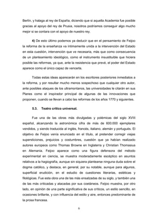 Berlín, y halaga al rey de España, diciendo que si aquella Academia fue posible
gracias al apoyo del rey de Prusia, nosotros podríamos conseguir algo mucho
mejor si se contara con el apoyo de nuestro rey.

      4) De esto último podemos ya deducir que en el pensamiento de Feijoo
la reforma de la enseñanza va íntimamente unida a la intervención del Estado
en esta cuestión, intervención que ve necesaria, más que como consecuencia
de un planteamiento ideológico, como el instrumento insustituible que hiciera
posible las reformas, ya que, ante la resistencia que prevé, el poder del Estado
aparece como el único capaz de vencerla.

      Todas estas ideas aparecerán en los escritores posteriores inmediatos a
la reforma, y por resultar mucho menos sospechoso que cualquier otro autor,
ante posibles ataques de los ultramontanos, las universidades le citarán en sus
Planes como el inspirador principal de algunas de las innovaciones que
proponen, cuando se llevan a cabo las reformas de los años 1770 y siguientes.

       5.3.   Teatro crítico universal.

      Fue una de las obras más divulgadas y polémicas del siglo XVIII
español, alcanzando la astronómica cifra de más de 600.000 ejemplares
vendidos, y siendo traducida al inglés, francés, italiano, alemán y portugués. El
objetivo de Feijoo venía enunciado en el título, al pretender corregir viejas
supersticiones, prejuicios y costumbres, cuestión que ya habían realizado
autores europeos como Thomas Browne en Inglaterra y Christian Thomasius
en Alemania. Feijoo aparece como una figura defensora del método
experimental en ciencia, se muestra moderadamente escéptico en asuntos
relativos a la hagiografía, aunque sin siquiera plantearse ninguna duda sobre el
dogma católico, y destaca, en general, por su notable, aunque para algunos,
superficial erudición, en el estudio de cuestiones literarias, estéticas y
filológicas. Fue esta obra una de las más ensalzadas de su siglo, y también una
de las más criticadas y atacadas por sus coetáneos. Feijoo muestra, por otro
lado, en opinión de una parte significativa de sus críticos, un estilo sencillo, en
ocasiones brillante, y con influencia del estilo y aire, entonces predominante de
la prosa francesa.

                                          6
 