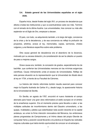 5.4.   Estado general de las Universidades españolas en el siglo
          XVIII.

      España inicia, desde finales del siglo XVI, un proceso de decadencia que
afecta a todas las instituciones y que va acentuándose cada vez más. Terminó
con el reinado de la última Austria. Las universidades, tras conocer su más alto
esplendor en el Siglo de Oro, empiezan a decaer.

      El país, con todo, va adquiriendo también, a lo largo del siglo, conciencia
de la crisis y de la decadencia, y de esa conciencia es reflejo la profusión de
proyectos, arbitrios, avisos al rey, memoriales, copias, sermones, chistes
vulgares y una literatura específica sobre este problema.

      Otra causa general de decadencia era el abandono de la docencia,
motivado por su escasa dotación y la consideración de ser la cátedra un puesto
de paso a mejores cargos.

      Grave causa era, también, la concesión de grados, especialmente los de
bachiller, que conferían las Universidades menores sin las mínimas exigencias
científicas. Causa íntimamente unida al exceso de Universidades. Reflejo de
esta penosa situación es la representación que la Universidad de Alcalá elevó
al rey en 1734, a través de su Facultad de Cánones.

      La historia del intento reformista borbón resulta esencial para conocer
mejor la España ilustrada de Carlos III y, desde luego, la apasionante historia
de la Universidad de Sevilla.

      En Sevilla, en agosto de 1767, encontró el nuevo Asistente el campo
abonado para hacer una gran obra reformadora al estilo europeo en el ámbito
de la enseñanza superior. Era el momento preciso para llevarla a cabo: a las
múltiples actitudes de inconformismo dentro del Claustro universitario, a las
quejas, rivalidades y pleitos que esterilizaban toda acción docente en la capital
andaluza, se unían la firme intención renovadora del Monarca, los ambiciosos
planes progresistas de Campomanes y el íntimo deseo del propio Olavide de
conquistar fama y posición social llevando a la práctica en España las radicales
mejoras culturales que había tenido oportunidad de conocer en el extranjero.
                                       7
 