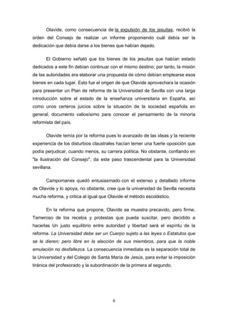 Olavide, como consecuencia de la expulsión de los jesuitas, recibió la
orden del Consejo de realizar un informe proponiendo cuál debía ser la
dedicación que debía darse a los bienes que habían dejado.

       El Gobierno señaló que los bienes de los jesuitas que habían estado
dedicados a este fin debían continuar con el mismo destino; por tanto, la misión
de las autoridades era elaborar una propuesta de cómo debían emplearse esos
bienes en cada lugar. Esto fue el origen de que Olavide aprovechara la ocasión
para presentar un Plan de reforma de la Universidad de Sevilla con una larga
introducción sobre el estado de la enseñanza universitaria en España, así
como unos certeros juicios sobre la situación de la sociedad española en
general, documento valiosísimo para conocer el pensamiento de la minoría
reformista del país.

       Olavide temía por la reforma pues lo avanzado de las ideas y la reciente
experiencia de los disturbios claustrales hacían temer una fuerte oposición que
podía perjudicar, cuando menos, su carrera política. No obstante, confiando en
"la Ilustración del Consejo", da este paso trascendental para la Universidad
sevillana.

       Campomanes quedó entusiasmado con el extenso y detallado informe
de Olavide y lo apoya, no obstante, cree que la universidad de Sevilla necesita
mucha reforma, y critica al igual que Olavide el método escolástico.

       En la reforma que propone, Olavide se muestra precavido, pero firme.
Temeroso de los recelos y protestas que pueda suscitar, pero decidido a
hacerlas Un justo equilibrio entre autoridad y libertad será el espíritu de la
reforma. La Universidad debe ser un Cuerpo sujeto a las leyes o Estatutos que
se le dieren; pero libre en la elección de sus miembros, para que la noble
emulación no desfallezca. La consecuencia inmediata es la separación total de
la Universidad y del Colegio de Santa María de Jesús, para evitar la imposición
tiránica del profesorado y la subordinación de la primera al segundo.




                                       8
 