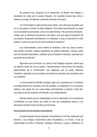 Se propone que, después de la separación, el Rector sea elegido a
pluralidad de votos por el propio Claustro. Su mandato durará tres años y
estará a su cargo "él régimen y dirección de todo el Cuerpo".

      "La Universidad no debe abrirse para todos", sino sólo para aquellos que
en su día pasen a formar la clase dirigente. Pero esta discriminación se basa
no en los talentos personales, sino en la renta familiar. "No conviene al Estado -
insiste- que se dediquen los pobres a las letras, sino que sigan la profesión de
sus padres. Edúquese enhorabuena a la Nobleza, y sea su educación la más
superior, pues es la que por lo común preside al Gobierno"

      Las Universidades, como ordena el Gobierno, eran los únicos centros
que podían conceder validez académica los grados obtenidos, "porque estos
son los Estudios Generales y públicos que el Gobierno instituye y aprueba con
exclusión de los demás".

      Siguiendo con el Informe, en cuanto a los Colegios mayores, afirma que
se debería cortar de raíz su poder, "reduciéndolos a Seminarios de Estudios
dependientes de la Universidad". Los religiosos, por su parte, deberían
"enseñar y aprender en sus propios conventos los estudios que necesitan para
su ministerio"

      La Universidad de Sevilla consiguió algo muy importante en su historia:
la independencia con respecto a la vida colegial, su instalación en un suntuoso
edificio y las bases de una nueva etapa administrativa y docente. Todo ello,
muy lejos ya de las ilusiones de Olavide y sus colaboradores.

      Olavide piensa que la metodología no es la adecuada en la enseñanza
universitaria ya que tenían por estilo el que los catedráticos dicten y los
discípulos escriban todos los días sus lecciones.

Estructuración de los estudios universitarios:

      La estructuración de los estudios universitarios en el Plan elaborado por
Olavide y sus amigos comprendía cuatro Facultades y un Curso. A las ya
tradicionales de Artes o Filosofía, Teología, Cánones y Leyes y Medicina, se

                                        9
 