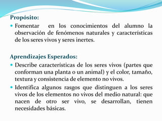 Propósito:
 Fomentar en los conocimientos del alumno la
observación de fenómenos naturales y características
de los seres vivos y seres inertes.
Aprendizajes Esperados:
 Describe características de los seres vivos (partes que
conforman una planta o un animal) y el color, tamaño,
textura y consistencia de elemento no vivos.
 Identifica algunos rasgos que distinguen a los seres
vivos de los elementos no vivos del medio natural: que
nacen de otro ser vivo, se desarrollan, tienen
necesidades básicas.
 