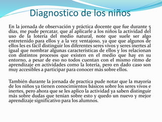Diagnostico de los niños
En la jornada de observación y práctica docente que fue durante 5
días, me pude percatar, que al aplicarle a los niños la actividad del
uso de la lotería del medio natural, note que suele ser algo
entretenido para ellos y a la vez ventajoso, ya que que algunos de
ellos les es fácil distinguir los diferentes seres vivos y seres inertes al
igual que nombrar algunas características de ellos y los relacionan
con distintos procesos que existen en el medio que hay en su
entorno, a pesar de eso no todos cuentan con el mismo ritmo de
aprendizaje en actividades como la lotería, pero en dado caso son
muy accesibles a participar para conocer más sobre ellos.
También durante la jornada de practica pude notar que la mayoría
de los niños ya tienen conocimientos básicos sobre los seres vivos e
inertes, pero ahora que se les aplico la actividad ya saben distinguir
más sobre dudas que tenían sobre esto y quedo un nuevo y mejor
aprendizaje significativo para los alumnos.
 