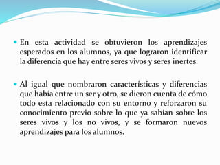  En esta actividad se obtuvieron los aprendizajes
esperados en los alumnos, ya que lograron identificar
la diferencia que hay entre seres vivos y seres inertes.
 Al igual que nombraron características y diferencias
que había entre un ser y otro, se dieron cuenta de cómo
todo esta relacionado con su entorno y reforzaron su
conocimiento previo sobre lo que ya sabían sobre los
seres vivos y los no vivos, y se formaron nuevos
aprendizajes para los alumnos.
 