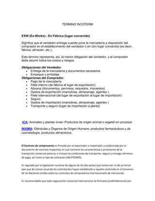 TERMINO INCOTERM


EXW (Ex-Works) - En Fábrica (lugar convenido)

Significa que el vendedor entrega cuando pone la mercadería a disposición del
comprador en el establecimiento del vendedor o en otro lugar convenido (es decir,
fábrica, almacén, etc.).

Este término representa, así, la menor obligación del vendedor, y el comprador
debe asumir todos los costos y riesgos.

Obligaciones del Vendedor.
      Entrega de la mercadería y documentos necesarios
      Empaque y embalaje
Obligaciones del Comprador.
      Pago de la mercadería
      Flete interno (de fábrica al lugar de exportación)
      Aduana (documentos, permisos, requisitos, impuestos)
      Gastos de exportación (maniobras, almacenaje, agentes )
      Flete internacional (de lugar de exportación al lugar de importación)
      Seguro
      Gastos de importación (maniobras, almacenaje, agentes )
      Transporte y seguro (lugar de importación a planta)




ICA: Animales y plantas vivas- Productos de origen animal o vegetal sin procesar.

INVIMA: Glándulas y Órganos de Origen Humano, productos farmacéuticos y de
cosmetología, productos alimenticios.



El Contrato de compraventa es firmado por el exportador e importador y evidenciado por el
documento de contrato respectivo, el cual contiene las características y provisiones de la
transacción comercial externa, e incluye las condiciones de transporte, seguro y entrega, términos
de pago, así como el tipo de cotización (INCOTERMS).

Es regulado por la legislación nacional de alguno de los dos países que comercian, la de un tercer
país que de común acuerdo los contratantes hayan establecido o aquella contenida en el Convenio
de las Naciones Unidas sobre los contratos de compraventa internacionales de mercancías.

Es recomendable que toda negociación comercial internacional se formalice preferiblemente por
 