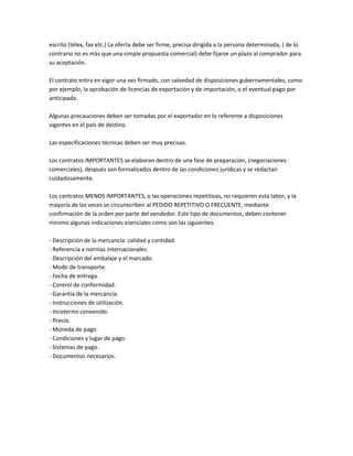 escrito (télex, fax etc.) La oferta debe ser firme, precisa dirigida a la persona determinada, ( de lo
contrario no es más que una simple propuesta comercial) debe fijarse un plazo al comprador para
su aceptación.

El contrato entra en vigor una vez firmado, con salvedad de disposiciones gubernamentales, como
por ejemplo, la aprobación de licencias de exportación y de importación, o el eventual pago por
anticipado.

Algunas precauciones deben ser tomadas por el exportador en lo referente a disposiciones
vigentes en el país de destino.

Las especificaciones técnicas deben ser muy precisas.

Los contratos IMPORTANTES se elaboran dentro de una fase de preparación, (negociaciones
comerciales), después son formalizados dentro de las condiciones jurídicas y se redactan
cuidadosamente.

Los contratos MENOS IMPORTANTES, o las operaciones repetitivas, no requieren esta labor, y la
mayoría de las veces se circunscriben al PEDIDO REPETITIVO O FRECUENTE, mediante
confirmación de la orden por parte del vendedor. Este tipo de documentos, deben contener
mínimo algunas indicaciones esenciales como son las siguientes:

- Descripción de la mercancía: calidad y cantidad.
- Referencia a normas internacionales.
- Descripción del embalaje y el marcado.
- Modo de transporte.
- Fecha de entrega.
- Control de conformidad.
- Garantía de la mercancía.
- Instrucciones de utilización.
- Incoterms convenido.
- Precio.
- Moneda de pago.
- Condiciones y lugar de pago.
- Sistemas de pago.
- Documentos necesarios.
 