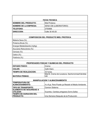 FICHA TECNICA
NOMBRE DEL PRODUCTO:               Miel Proteica
NOMBRE DE LA EMPRESA:              SENA CBI (LABORATORIO)
TELEFONO:                          2750968
DIRECCION:                         Calle 30 40-25


                     COMPOSICON DEL PRODUCTO MIEL PROTEICA
Materia Seca (%)
Proteína Bruta (%)
Energía Metabolizante (mj/kg)
Azucares Reductores (%)
Cenizas (%)
Calcio (%)
Fósforos (%)


                PROPIEDADES FISICAS Y QUIMICAS DEL PRODUCTO
ESTADO FISICO:                     Crema
COLOR:                             Café Claro
TIEMPO DE REALIZACION:             32 horas
                                   Miel B, Crema de Levadura, Sachorromise/Cándida
MATERIA PRIMAS:                    Util

                        MANIPULACION Y ALMACENAMIENTO
TEMPERATURA DE
ALMACENAMIENTO:                    4 o 8 gr, Pero Puede ya Resistir el Medio Ambiente
TIPO DE TRANSPORTE:                Camion Sisterna
ELEMENTO DE SEGURIDAD A
UTILIZAR:                          Guantes, Caretas,antigases,Gorro,Gafas
TIEMPO DE DURACION DEL
PRODUCTO:                          Una Semana Después de la Producción
 