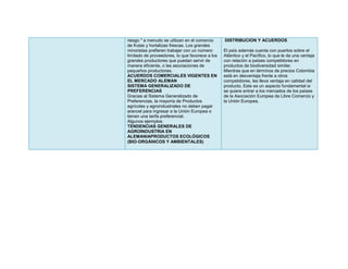 riesgo " a menudo se utilizan en el comercio     DISTRIBUCION Y ACUERDOS
de frutas y hortalizas frescas. Los grandes
minoristas prefieren trabajar con un número      El país además cuenta con puertos sobre el
limitado de proveedores, lo que favorece a los   Atlántico y el Pacífico, lo que le da una ventaja
grandes productores que puedan servir de         con relación a países competidores en
manera eficiente, o las asociaciones de          productos de biodiversidad similar.
pequeños productores.                            Mientras que en términos de precios Colombia
ACUERDOS COMERCIALES VIGENTES EN                 está en desventaja frente a otros
EL MERCADO ALEMAN                                competidores, les lleva ventaja en calidad del
SISTEMA GENERALIZADO DE                          producto. Este es un aspecto fundamental si
PREFERENCIAS                                     se quiere entrar a los mercados de los países
Gracias al Sistema Generalizado de               de la Asociación Europea de Libre Comercio y
Preferencias, la mayoría de Productos            la Unión Europea.
agrícolas y agroindustriales no deben pagar
arancel para ingresar a la Unión Europea o
tienen una tarifa preferencial.
Algunos ejemplos:
TENDENCIAS GENERALES DE
AGROINDUSTRIA EN
ALEMANIAPRODUCTOS ECOLÓGICOS
(BIO‐ORGÁNICOS Y AMBIENTALES)
 