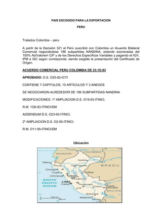 PAIS ESCOGIDO PARA LA EXPORTACION

                                    PERU



Tratados Colombia – peru

A partir de la Decisión 321 el Perú suscribió con Colombia un Acuerdo Bilateral
Comercial negociándose 186 subpartidas NANDINA, estando exoneradas del
100% Ad/Valorem CIF y de los Derechos Específicos Variables y pagando el IGV,
IPM e ISC según corresponda; siendo exigible la presentación del Certificado de
Origen.

ACUERDO COMERCIAL PERU COLOMBIA DE 23.1O.93

APROBADO: D.S. O25-92-ICTI

CONTIENE 7 CAPITULOS, 15 ARTICULOS Y 3 ANEXOS

SE NEGOCIARON ALREDEDOR DE 186 SUBPARTIDAS NANDINA

MODIFICACIONES: 1º AMPLIACION D.S. O19-93-ITINCI;

R.M. 1O6-93-ITINCI/DM

ADDENDUM D.S. O23-93-ITINCI,

2º AMPLIACION D.S. O2-95-ITINCI;

R.M. O11-95-ITINCI/DM



                                  Ubicación
 