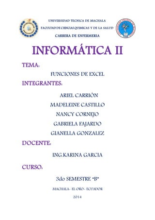 UNIVERSIDAD TECNICA DE MACHALA
FACULTAD DE CIENCIAS QUIMICAS Y DE LA SALUD
CARRERA DE ENFERMERIA
INFORMÁTICA II
TEMA:
FUNCIONES DE EXCEL
INTEGRANTES:
ARIEL CARRIÓN
MADELEINE CASTILLO
NANCY CORNEJO
GABRIELA FAJARDO
GIANELLA GONZALEZ
DOCENTE:
ING.KARINA GARCIA
CURSO:
3do SEMESTRE “B”
MACHALA- EL ORO- ECUADOR
2014
 