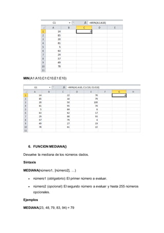MIN(A1:A10,C1:C10,E1:E10)
6. FUNCION MEDIANA()
Devuelve la mediana de los números dados.
Sintaxis
MEDIANA(número1, [número2], …)
 número1 (obligatorio): El primer número a evaluar.
 número2 (opcional): El segundo número a evaluar y hasta 255 números
opcionales.
Ejemplos
MEDIANA(23, 48, 79, 83, 94) = 79
 