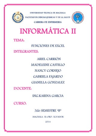 UNIVERSIDAD TECNICA DE MACHALA
FACULTAD DE CIENCIAS QUIMICAS Y DE LA SALUD
CARRERA DE ENFERMERIA
INFORMÁTICA II
TEMA:
FUNCIONES DE EXCEL
INTEGRANTES:
ARIEL CARRIÓN
MADELEINE CASTILLO
NANCY CORNEJO
GABRIELA FAJARDO
GIANELLA GONZALEZ
DOCENTE:
ING.KARINA GARCIA
CURSO:
3do SEMESTRE “B”
MACHALA- EL ORO- ECUADOR
2014
 
