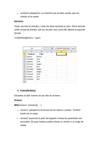 condición (obligatorio): La condición que se debe cumplir para ser
incluido en la cuenta.
Ejemplos
Tengo una lista de artículos y cada uno tiene asociado su color. Ahora necesito
contar el total de artículos que son de color azul y para ello utilizaré la siguiente
fórmula:
=CONTAR.SI(B2:B11, "azul")
4. FUNCIÓN MAX()
Encuentra el valor máximo de una lista de números.
Sintaxis
MAX(número1, [número2], …)
 número1 (obligatorio): El primero de los valores a evaluar. También
puede ser un rango.
 número2 (opcional): A partir del segundo número los parámetros son
opcionales. De igual manera puedes colocar un número o un rango de
celdas.
 