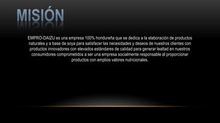 EMPRO-DAIZU es una empresa 100% hondureña que se dedica a la elaboración de productos
naturales y a base de soya para satisfacer las necesidades y deseos de nuestros clientes con
productos innovadores con elevados estándares de calidad para generar lealtad en nuestros
consumidores comprometidos a ser una empresa socialmente responsable al proporcionar
productos con amplios valores nutricionales.
 