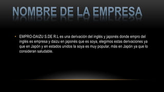 • EMPRO-DAIZU S.DE R.L es una derivación del inglés y japonés donde empro del
inglés es empresa y daizu en japonés que es soya, elegimos estas derivaciones ya
que en Japón y en estados unidos la soya es muy popular, más en Japón ya que lo
consideran saludable.
 