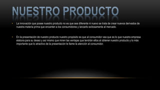 • La innovación que posee nuestro producto no es que sea diferente ni nuevo se trata de crear nuevos derivados de
nuestra materia prima que encanten a los consumidores y lanzarlo exitosamente al mercado.
• En la presentación de nuestro producto nuestro propósito es que al consumidor vea que es lo que nuestra empresa
elabora para su deseo y así mismo que miren las ventajas que tendrán ellos al obtener nuestro producto y lo más
importante que lo atractivo de la presentación le llame la atención al consumidor.
 