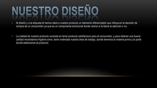 • Al diseño y a la etiqueta le hemos dado a nuestro producto un elemento diferenciador que influya en la decisión de
compra de un consumidor ya que es un componente emocional donde vemos si le llama la atención o no.
• La calidad de nuestro producto consiste en tener producto satisfactorio para el consumidor, y para obtener una buena
calidad necesitamos higiene como; tener ordenada nuestra área de trabajo, donde tenemos la materia prima y la parte
donde elaboramos el producto.
 