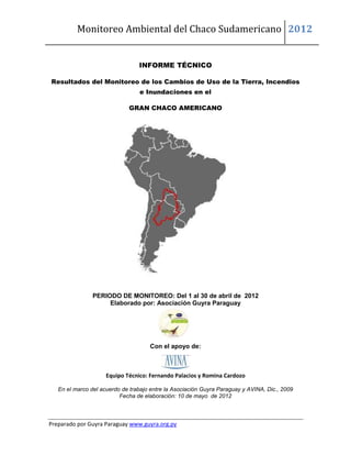 Monitoreo Ambiental del Chaco Sudamericano 2012


                                 INFORME TÉCNICO

Resultados del Monitoreo de los Cambios de Uso de la Tierra, Incendios
                                 e Inundaciones en el

                             GRAN CHACO AMERICANO




                PERIODO DE MONITOREO: Del 1 al 30 de abril de 2012
                     Elaborado por: Asociación Guyra Paraguay




                                     Con el apoyo de:



                     Equipo Técnico: Fernando Palacios y Romina Cardozo

   En el marco del acuerdo de trabajo entre la Asociación Guyra Paraguay y AVINA, Dic., 2009
                          Fecha de elaboración: 10 de mayo de 2012



Preparado por Guyra Paraguay www.guyra.org.py
 