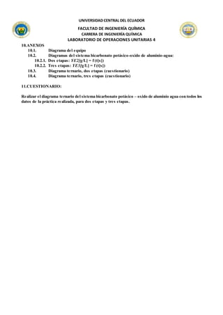 UNIVERSIDAD CENTRAL DEL ECUADOR
FACULTAD DE INGENIERÍA QUÍMICA
CARRERA DE INGENIERÍA QUÍMICA
LABORATORIO DE OPERACIONES UNITARIAS 4
10.ANEXOS
10.1. Diagrama del equipo
10.2. Diagramas del sistema bicarbonato potásico-oxido de aluminio-agua:
10.2.1. Dos etapas: YE2[g/L] = f (t[s])
10.2.2. Tres etapas: YE3[g/L] = f (t[s])
10.3. Diagrama ternario, dos etapas (cuestionario)
10.4. Diagrama ternario, tres etapas (cuestionario)
11.CUESTIONARIO:
Realizar el diagrama ternario del sistema bicarbonato potásico – oxido de aluminio agua con todos los
datos de la práctica realizada, para dos etapas y tres etapas.
 